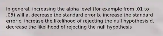 In general, increasing the alpha level (for example from .01 to .05) will a. decrease the standard error b. increase the standard error c. increase the likelihood of rejecting the null hypothesis d. decrease the likelihood of rejecting the null hypothesis