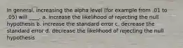 In general, increasing the alpha level (for example from .01 to .05) will ____. a. increase the likelihood of rejecting the null hypothesis b. increase the standard error c. decrease the standard error d. decrease the likelihood of rejecting the null hypothesis