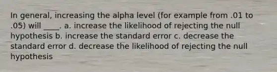 In general, increasing the alpha level (for example from .01 to .05) will ____. a. increase the likelihood of rejecting the null hypothesis b. increase the standard error c. decrease the standard error d. decrease the likelihood of rejecting the null hypothesis