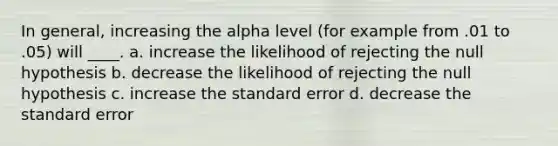 In general, increasing the alpha level (for example from .01 to .05) will ____. a. increase the likelihood of rejecting the null hypothesis b. decrease the likelihood of rejecting the null hypothesis c. increase the standard error d. decrease the standard error