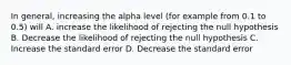 In general, increasing the alpha level (for example from 0.1 to 0.5) will A. increase the likelihood of rejecting the null hypothesis B. Decrease the likelihood of rejecting the null hypothesis C. Increase the standard error D. Decrease the standard error