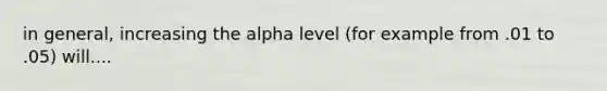 in general, increasing the alpha level (for example from .01 to .05) will....