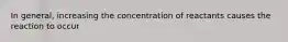 In general, increasing the concentration of reactants causes the reaction to occur