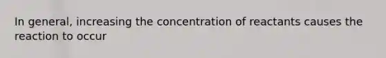 In general, increasing the concentration of reactants causes the reaction to occur