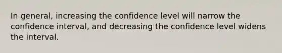 In general, increasing the confidence level will narrow the confidence interval, and decreasing the confidence level widens the interval.