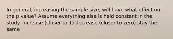 In general, increasing the sample size, will have what effect on the p value? Assume everything else is held constant in the study. increase (closer to 1) decrease (closer to zero) stay the same