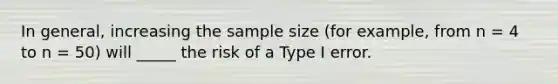 In general, increasing the sample size (for example, from n = 4 to n = 50) will _____ the risk of a Type I error.