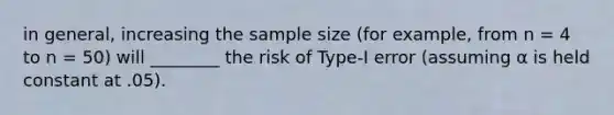 in general, increasing the sample size (for example, from n = 4 to n = 50) will ________ the risk of Type-I error (assuming α is held constant at .05).