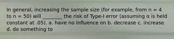 In general, increasing the sample size (for example, from n = 4 to n = 50) will ________ the risk of Type-I error (assuming α is held constant at .05). a. have no influence on b. decrease c. increase d. do something to