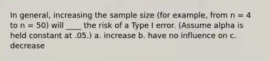 In general, increasing the sample size (for example, from n = 4 to n = 50) will ____ the risk of a Type I error. (Assume alpha is held constant at .05.) a. increase b. have no influence on c. decrease