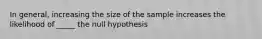 In general, increasing the size of the sample increases the likelihood of _____ the null hypothesis