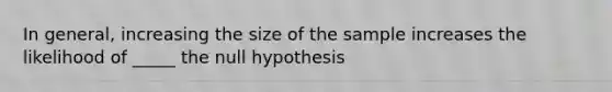 In general, increasing the size of the sample increases the likelihood of _____ the null hypothesis