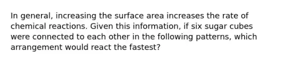 In general, increasing the surface area increases the rate of chemical reactions. Given this information, if six sugar cubes were connected to each other in the following patterns, which arrangement would react the fastest?