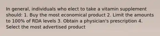 In general, individuals who elect to take a vitamin supplement should: 1.​ Buy the most economical product 2.​ Limit the amounts to 100% of RDA levels 3.​ Obtain a physician's prescription 4.​ Select the most advertised product