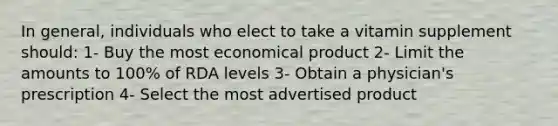 In general, individuals who elect to take a vitamin supplement should: 1- Buy the most economical product 2- Limit the amounts to 100% of RDA levels 3- Obtain a physician's prescription 4- Select the most advertised product