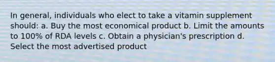 In general, individuals who elect to take a vitamin supplement should: a. Buy the most economical product b. Limit the amounts to 100% of RDA levels c. Obtain a physician's prescription d. Select the most advertised product