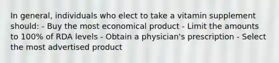 In general, individuals who elect to take a vitamin supplement should: - Buy the most economical product - Limit the amounts to 100% of RDA levels - Obtain a physician's prescription - Select the most advertised product