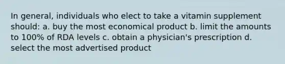 In general, individuals who elect to take a vitamin supplement should: a. buy the most economical product b. limit the amounts to 100% of RDA levels c. obtain a physician's prescription d. select the most advertised product