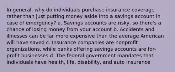 In general, why do individuals purchase insurance coverage rather than just putting money aside into a savings account in case of emergency? a. Savings accounts are risky, so there's a chance of losing money from your account b. Accidents and illnesses can be far more expensive than the average American will have saved c. Insurance companies are nonprofit organizations, while banks offering savings accounts are for-profit businesses d. The federal government mandates that individuals have health, life, disability, and auto insurance