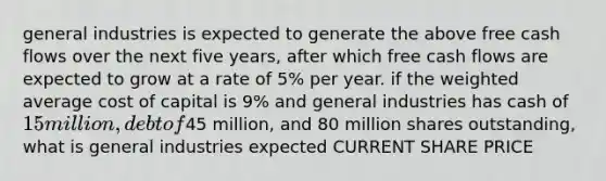 general industries is expected to generate the above free cash flows over the next five years, after which free cash flows are expected to grow at a rate of 5% per year. if the <a href='https://www.questionai.com/knowledge/koL1NUNNcJ-weighted-average' class='anchor-knowledge'>weighted average</a> cost of capital is 9% and general industries has cash of 15 million, debt of45 million, and 80 million shares outstanding, what is general industries expected CURRENT SHARE PRICE