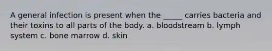 A general infection is present when the _____ carries bacteria and their toxins to all parts of the body. a. bloodstream b. lymph system c. bone marrow d. skin