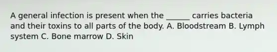 A general infection is present when the ______ carries bacteria and their toxins to all parts of the body. A. Bloodstream B. Lymph system C. Bone marrow D. Skin