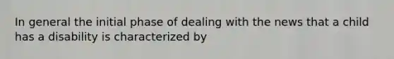 In general the initial phase of dealing with the news that a child has a disability is characterized by