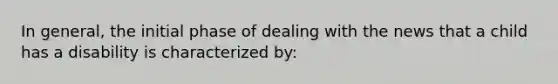 In general, the initial phase of dealing with the news that a child has a disability is characterized by: