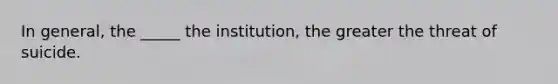 In general, the _____ the institution, the greater the threat of suicide.