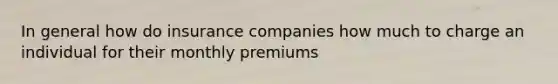 In general how do insurance companies how much to charge an individual for their monthly premiums