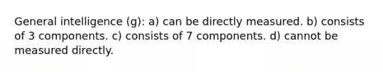 General intelligence (g): a) can be directly measured. b) consists of 3 components. c) consists of 7 components. d) cannot be measured directly.