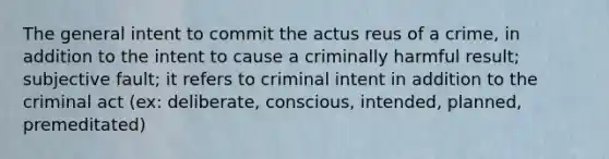 The general intent to commit the actus reus of a crime, in addition to the intent to cause a criminally harmful result; subjective fault; it refers to criminal intent in addition to the criminal act (ex: deliberate, conscious, intended, planned, premeditated)