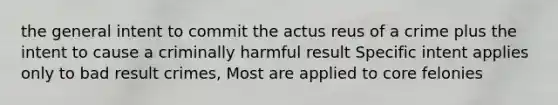 the general intent to commit the actus reus of a crime plus the intent to cause a criminally harmful result Specific intent applies only to bad result crimes, Most are applied to core felonies