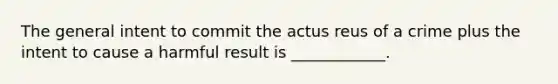 The general intent to commit the actus reus of a crime plus the intent to cause a harmful result is ____________.