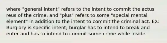 where "general intent" refers to the intent to commit the actus reus of the crime, and "plus" refers to some "special mental element" in addition to the intent to commit the criminal act. EX: Burglary is specific intent; burglar has to intend to break and enter and has to intend to commit some crime while inside.