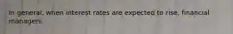 In general, when interest rates are expected to rise, financial managers.