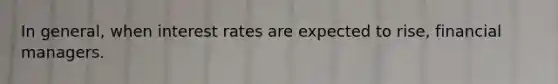 In general, when interest rates are expected to rise, financial managers.