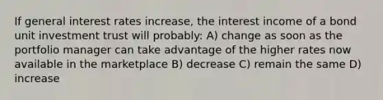 If general interest rates increase, the interest income of a bond unit investment trust will probably: A) change as soon as the portfolio manager can take advantage of the higher rates now available in the marketplace B) decrease C) remain the same D) increase