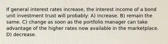 If general interest rates increase, the interest income of a bond unit investment trust will probably: A) increase. B) remain the same. C) change as soon as the portfolio manager can take advantage of the higher rates now available in the marketplace. D) decrease.