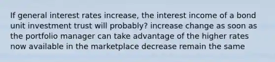 If general interest rates increase, the interest income of a bond unit investment trust will probably? increase change as soon as the portfolio manager can take advantage of the higher rates now available in the marketplace decrease remain the same