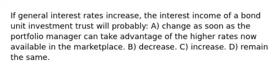 If general interest rates increase, the interest income of a bond unit investment trust will probably: A) change as soon as the portfolio manager can take advantage of the higher rates now available in the marketplace. B) decrease. C) increase. D) remain the same.