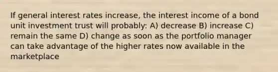 If general interest rates increase, the interest income of a bond unit investment trust will probably: A) decrease B) increase C) remain the same D) change as soon as the portfolio manager can take advantage of the higher rates now available in the marketplace