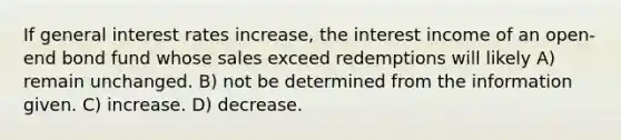 If general interest rates increase, the interest income of an open-end bond fund whose sales exceed redemptions will likely A) remain unchanged. B) not be determined from the information given. C) increase. D) decrease.