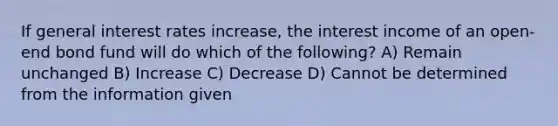 If general interest rates increase, the interest income of an open-end bond fund will do which of the following? A) Remain unchanged B) Increase C) Decrease D) Cannot be determined from the information given