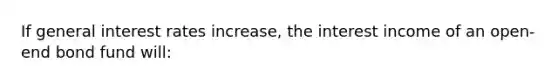 If general interest rates increase, the interest income of an open-end bond fund will: