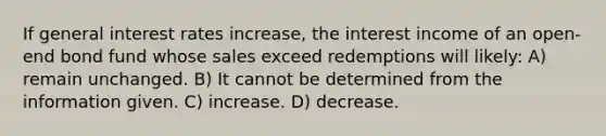 If general interest rates increase, the interest income of an open-end bond fund whose sales exceed redemptions will likely: A) remain unchanged. B) It cannot be determined from the information given. C) increase. D) decrease.