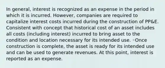 In general, interest is recognized as an expense in the period in which it is incurred. However, companies are required to capitalize interest costs incurred during the construction of PP&E. Consistent with concept that historical cost of an asset includes all costs (including interest) incurred to bring asset to the condition and location necessary for its intended use. ◦Once construction is complete, the asset is ready for its intended use and can be used to generate revenues. At this point, interest is reported as an expense.