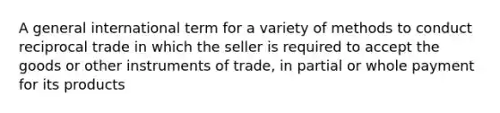 A general international term for a variety of methods to conduct reciprocal trade in which the seller is required to accept the goods or other instruments of trade, in partial or whole payment for its products