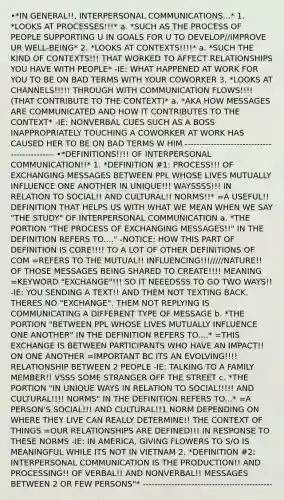 •*IN GENERAL!!, INTERPERSONAL COMMUNICATIONS...* 1. *LOOKS AT PROCESSES!!!* a. *SUCH AS THE PROCESS OF PEOPLE SUPPORTING U IN GOALS FOR U TO DEVELOP//IMPROVE UR WELL-BEING* 2. *LOOKS AT CONTEXTS!!!!* a. *SUCH THE KIND OF CONTEXTS!!! THAT WORKED TO AFFECT RELATIONSHIPS YOU HAVE WITH PEOPLE* -IE: WHAT HAPPENED AT WORK FOR YOU TO BE ON BAD TERMS WITH YOUR COWORKER 3. *LOOKS AT CHANNELS!!!!! THROUGH WITH COMMUNICATION FLOWS!!!! (THAT CONTRIBUTE TO THE CONTEXT)* a. *AKA HOW MESSAGES ARE COMMUNICATED AND HOW IT CONTRIBUTES TO THE CONTEXT* -IE: NONVERBAL CUES SUCH AS A BOSS INAPPROPRIATELY TOUCHING A COWORKER AT WORK HAS CAUSED HER TO BE ON BAD TERMS W HIM --------------------------------------------- •*DEFINITIONS!!!! OF INTERPERSONAL COMMUNICATION!!* 1. *DEFINITION #1: PROCESS!!! OF EXCHANGING MESSAGES BETWEEN PPL WHOSE LIVES MUTUALLY INFLUENCE ONE ANOTHER IN UNIQUE!!! WAYSSSS!!! IN RELATION TO SOCIAL!! AND CULTURAL!! NORMS!!* =A USEFUL!! DEFINITION THAT HELPS US WITH WHAT WE MEAN WHEN WE SAY "THE STUDY" OF INTERPERSONAL COMMUNICATION a. *THE PORTION "THE PROCESS OF EXCHANGING MESSAGES!!" IN THE DEFINITION REFERS TO...." -NOTICE: HOW THIS PART OF DEFINITION IS CORE!!!! TO A LOT OF OTHER DEFINITIONS OF COM =REFERS TO THE MUTUAL!! INFLUENCING!!!/////NATURE!! OF THOSE MESSAGES BEING SHARED TO CREATE!!!! MEANING =KEYWORD "EXCHANGE"!!! SO IT NEEEDSSS TO GO TWO WAYS!! -IE: YOU SENDING A TEXT!! AND THEM NOT TEXTING BACK. THERES NO "EXCHANGE". THEM NOT REPLYING IS COMMUNICATING A DIFFERENT TYPE OF MESSAGE b. *THE PORTION "BETWEEN PPL WHOSE LIVES MUTUALLY INFLUENCE ONE ANOTHER" IN THE DEFINITION REFERS TO....* =THIS EXCHANGE IS BETWEEN PARTICIPANTS WHO HAVE AN IMPACT!! ON ONE ANOTHER =IMPORTANT BC ITS AN EVOLVING!!!! RELATIONSHIP BETWEEN 2 PEOPLE -IE: TALKING TO A FAMILY MEMBER!! VSSS SOME STRANGER OFF THE STREET c. *THE PORTION "IN UNIQUE WAYS IN RELATION TO SOCIAL!!!!! AND CULTURAL!!!! NORMS" IN THE DEFINITION REFERS TO...* =A PERSON'S SOCIAL!!! AND CULTURAL!!1 NORM DEPENDING ON WHERE THEY LIVE CAN REALLY DETERMINE!! THE CONTEXT OF THINGS =OUR RELATIONSHIPS ARE DEFINED!!! IN RESPONSE TO THESE NORMS -IE: IN AMERICA, GIVING FLOWERS TO S/O IS MEANINGFUL WHILE ITS NOT IN VIETNAM 2. *DEFINITION #2: INTERPERSONAL COMMUNICATION IS THE PRODUCTION!! AND PROCESSING!! OF VERBAL!! AND NONVERBAL!! MESSAGES BETWEEN 2 OR FEW PERSONS"* ---------------------------------------------