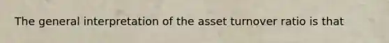 The general interpretation of the asset turnover ratio is that